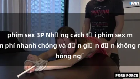 phim sex 3P Những cách tải phim sex miễn phí nhanh chóng và đơn giản đến không ngờ