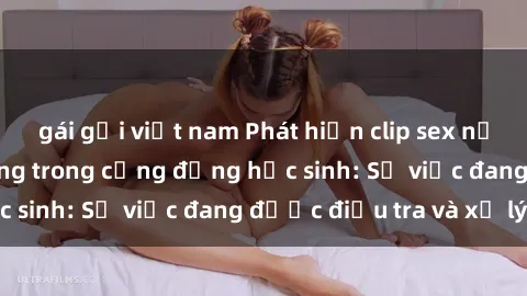 gái gọi việt nam Phát hiện clip sex nữ sinh gây chấn động trong cộng đồng học sinh: Sự việc đang được điều tra và xử lý
