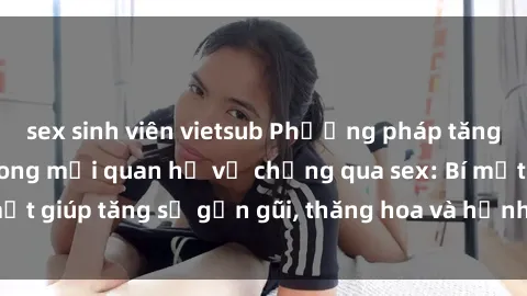 sex sinh viên vietsub Phương pháp tăng cường gắn kết trong mối quan hệ vợ chồng qua sex: Bí mật giúp tăng sự gần gũi, thăng hoa và hạnh phúc cho cặp đôi