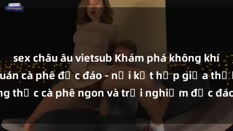 sex châu âu vietsub Khám phá không khí độc đáo tại sex quán cà phê độc đáo - nơi kết hợp giữa thưởng thức cà phê ngon và trải nghiệm độc đáo của không gian sex shop.