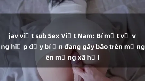 jav việt sub Sex Việt Nam: Bí mật về vụ cưỡng hiếp đầy bí ẩn đang gây bão trên mạng xã hội