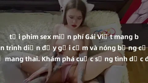 tải phim sex miễn phí Gái Việt mang bầu và làm tình: Màn trình diễn đầy gợi cảm và nóng bỏng của phụ nữ mang thai. Khám phá cuộc sống tình dục đầy hấp dẫn và mới lạ của họ!