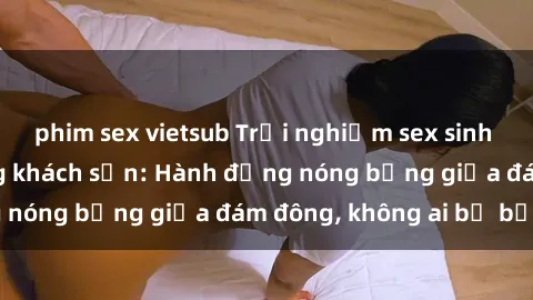 phim sex vietsub Trải nghiệm sex sinh viên sôi động trong khách sạn: Hành động nóng bỏng giữa đám đông, không ai bị bỏ lỡ
