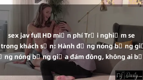 sex jav full HD miễn phí Trải nghiệm sex sinh viên sôi động trong khách sạn: Hành động nóng bỏng giữa đám đông, không ai bị bỏ lỡ